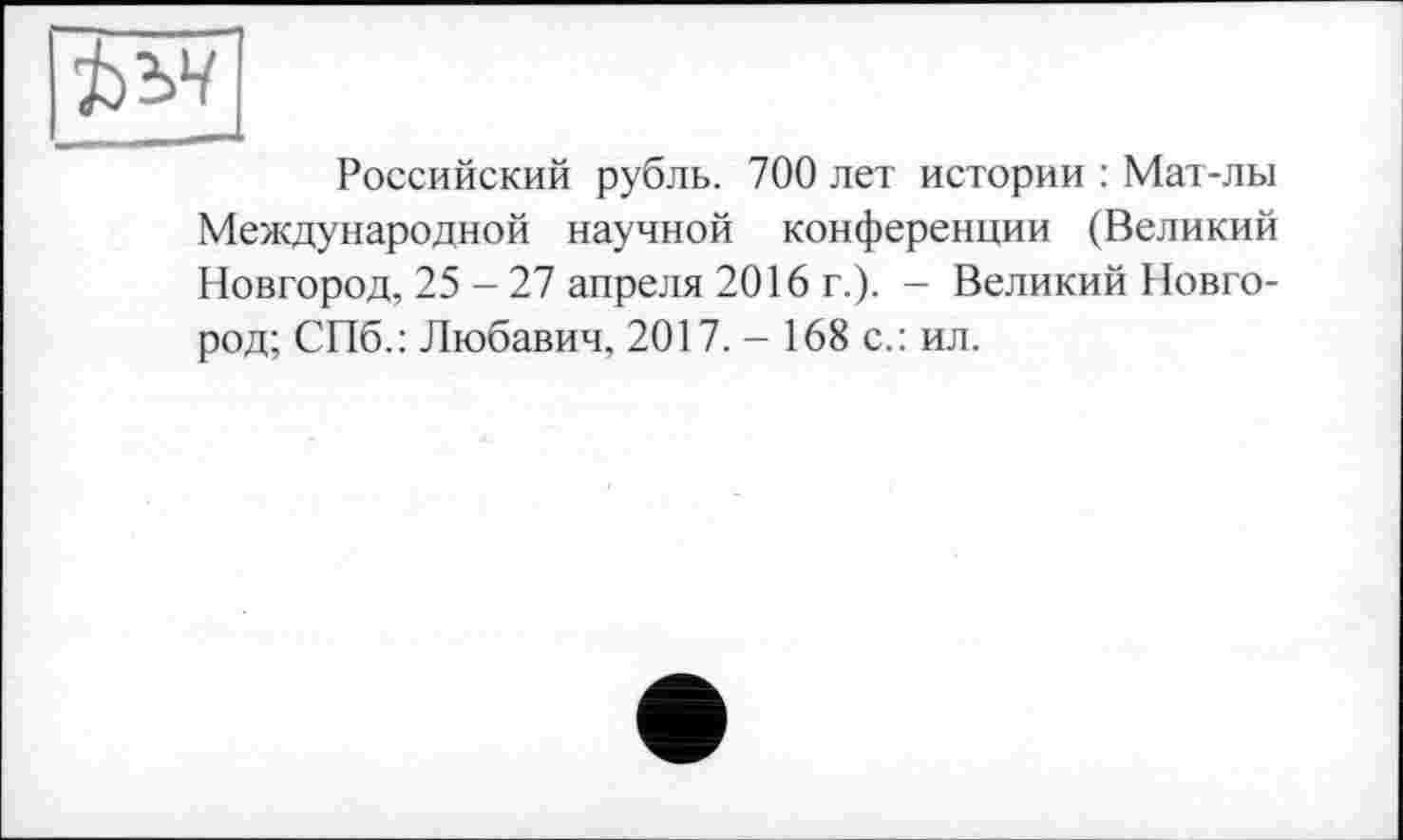 ﻿Ъъч
Российский рубль. 700 лет истории : Мат-лы Международной научной конференции (Великий Новгород, 25 - 27 апреля 2016 г.). - Великий Новгород; СПб.: Любавич, 2017. - 168 с.: ил.